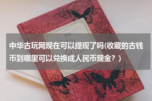 中华古玩网现在可以提现了吗(收藏的古钱币到哪里可以兑换成人民币现金?)