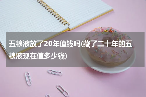 五粮液放了20年值钱吗(藏了二十年的五粮液现在值多少钱)