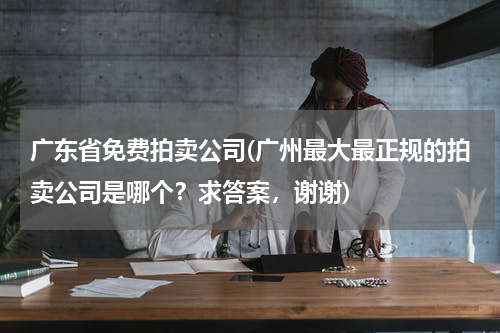 广东省免费拍卖公司(广州最大最正规的拍卖公司是哪个?求答案,谢谢)