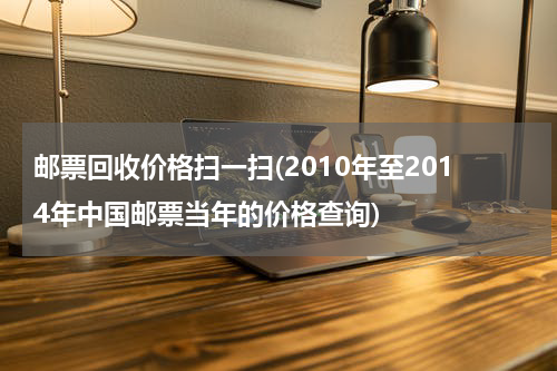 邮票回收价格扫一扫(2010年至2014年中国邮票当年的价格查询)