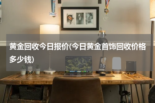 黄金回收今日报价(今日黄金首饰回收价格多少钱)