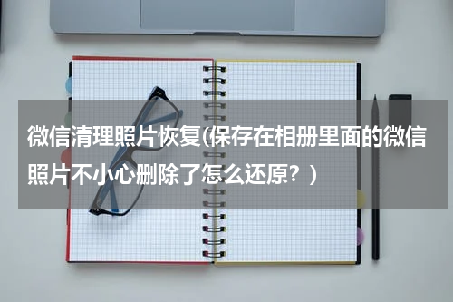 微信清理照片恢复(保存在相册里面的微信照片不小心删除了怎么还原?)