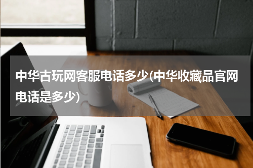 中华古玩网客服电话多少(中华收藏品官网电话是多少)