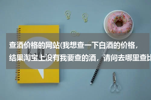 查酒价格的网站(我想查一下白酒的价格,结果淘宝上没有我要查的酒,请问去哪里查比较好?)