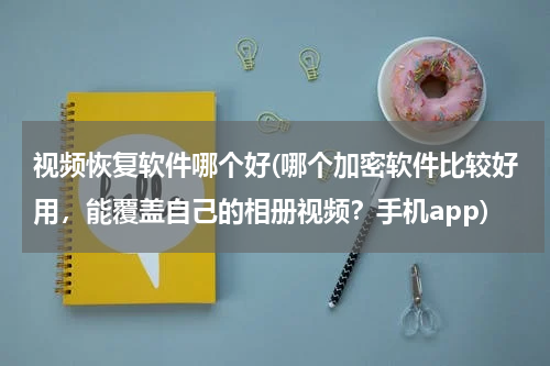 视频恢复软件哪个好(哪个加密软件比较好用,能覆盖自己的相册视频?手机app)