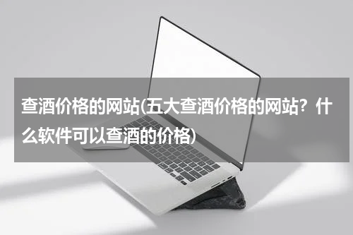 查酒价格的网站(五大查酒价格的网站?什么软件可以查酒的价格)