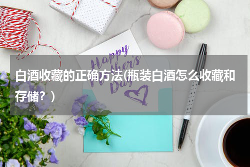 白酒收藏的正确方法(瓶装白酒怎么收藏和存储?)