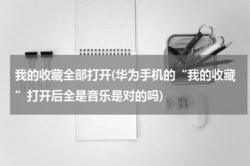 我的收藏全部打开(华为手机的“我的收藏”打开后全是音乐是对的吗)