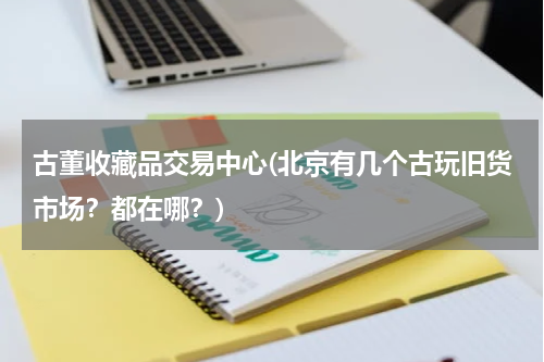 古董收藏品交易中心(北京有几个古玩旧货市场?都在哪?)