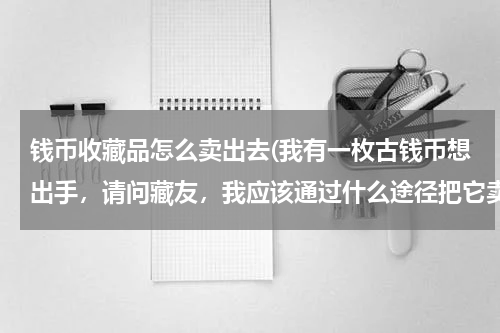 钱币收藏品怎么卖出去(我有一枚古钱币想出手,请问藏友,我应该通过什么途径把它卖掉,有没有卖过的人来分享一下经验)