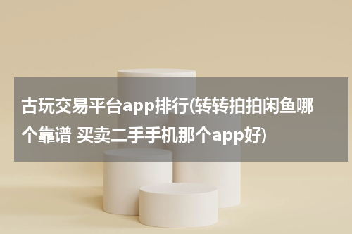 古玩交易平台app排行(转转拍拍闲鱼哪个靠谱 买卖二手手机那个app好)