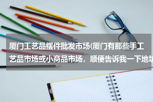 厦门工艺品摆件批发市场(厦门有那些手工艺品市场或小商品市场,顺便告诉我一下地址,拜托了,各位帅哥美女们,急急急急急急急急!)