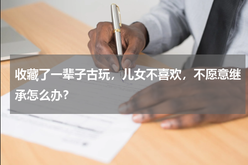 收藏了一辈子古玩,儿女不喜欢,不愿意继承怎么办?